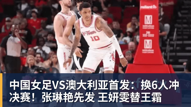 中国女足VS澳大利亚首发：换6人冲决赛！张琳艳先发 王妍雯替王霜