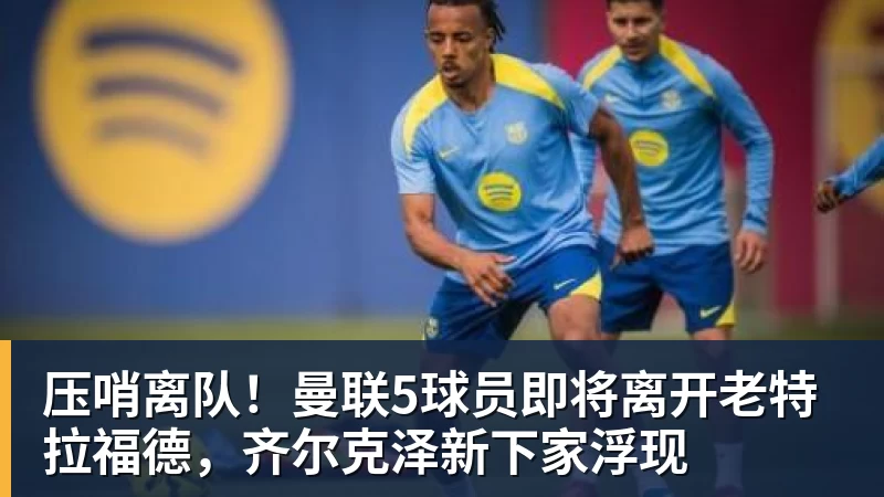 压哨离队！曼联5球员即将离开老特拉福德，齐尔克泽新下家浮现