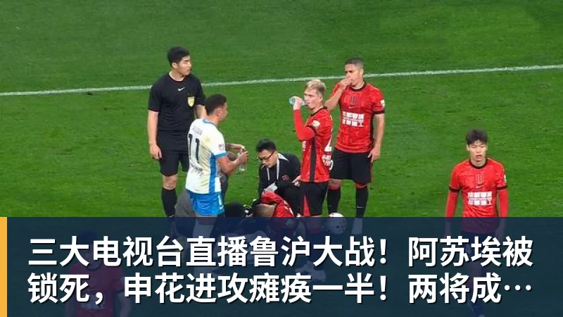 三大电视台直播鲁沪大战！阿苏埃被锁死，申花进攻瘫痪一半！两将成后防隐患