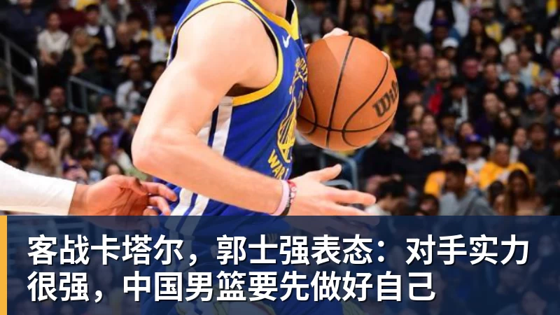 客战卡塔尔，郭士强表态：对手实力很强，中国男篮要先做好自己