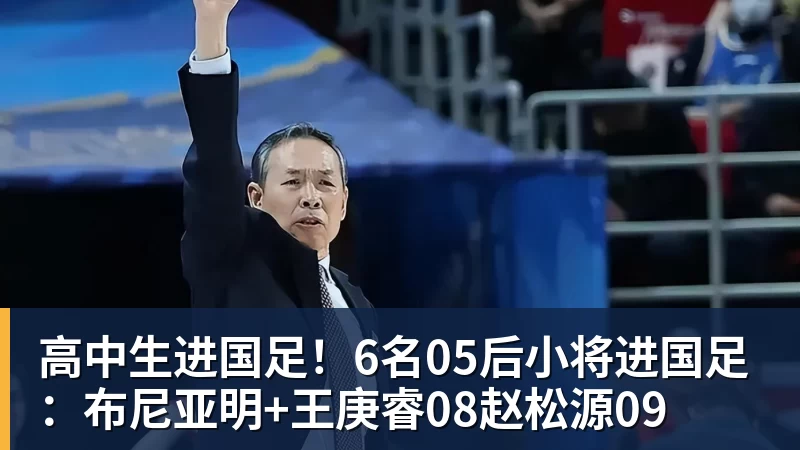 高中生进国足！6名05后小将进国足：布尼亚明+王庚睿08赵松源09